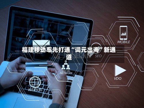 福建移动率先打通“词元出海”新通道-第3张图片