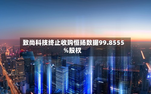 致尚科技终止收购恒扬数据99.8555%股权-第1张图片