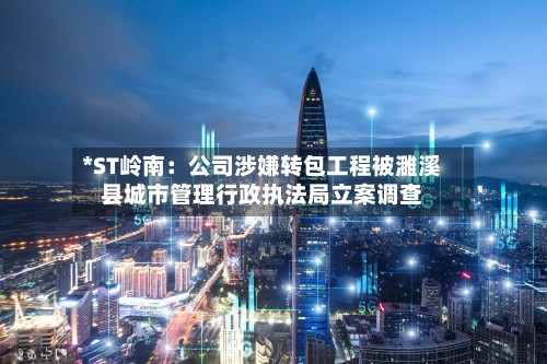 *ST岭南：公司涉嫌转包工程被濉溪县城市管理行政执法局立案调查