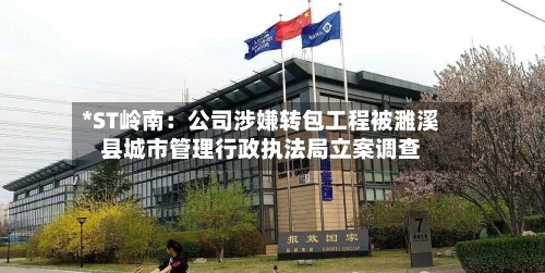 *ST岭南：公司涉嫌转包工程被濉溪县城市管理行政执法局立案调查-第2张图片
