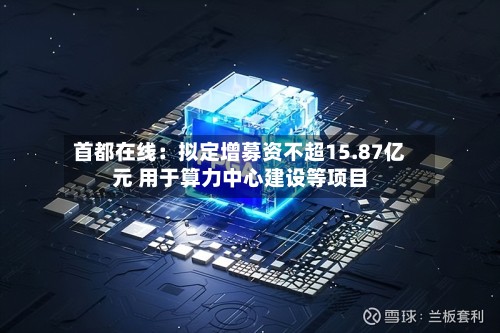 首都在线:拟定增募资不超15.87亿元 用于算力中心建设等项目-第2张图片