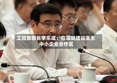 工信部部长李乐成：在深圳建设亚太中小企业合作区