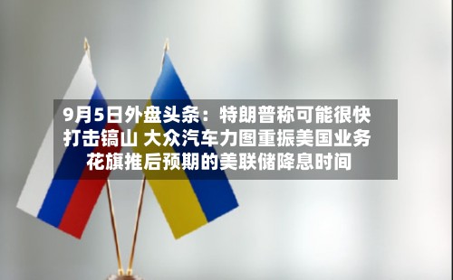 9月5日外盘头条：特朗普称可能很快打击镐山 大众汽车力图重振美国业务 花旗推后预期的美联储降息时间-第3张图片