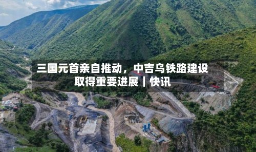 三国元首亲自推动，中吉乌铁路建设取得重要进展｜快讯-第2张图片