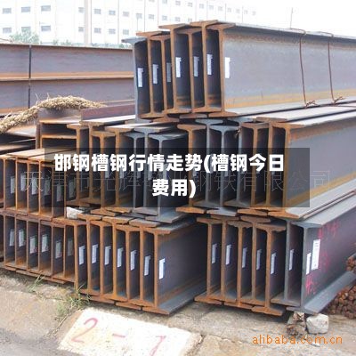 邯钢槽钢行情走势(槽钢今日费用)