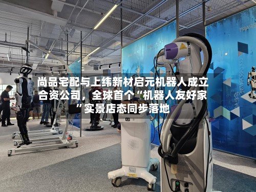 尚品宅配与上纬新材启元机器人成立合资公司，全球首个“机器人友好家”实景店态同步落地-第2张图片