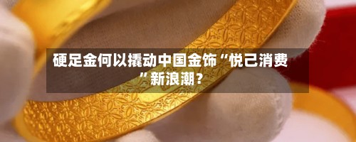 硬足金何以撬动中国金饰“悦己消费	”新浪潮？-第2张图片