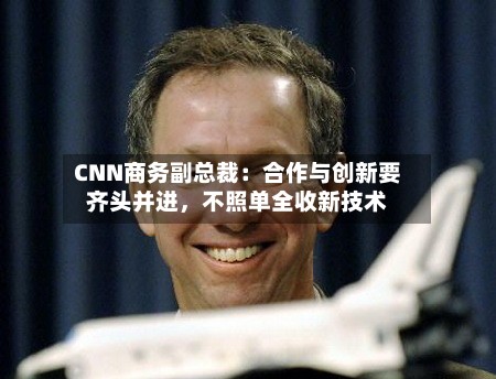 CNN商务副总裁：合作与创新要齐头并进，不照单全收新技术-第2张图片