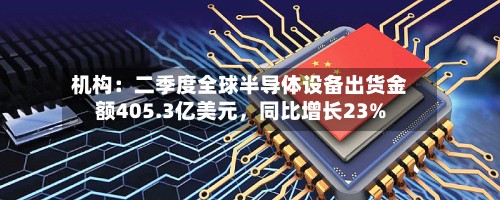 机构：二季度全球半导体设备出货金额405.3亿美元，同比增长23%-第2张图片