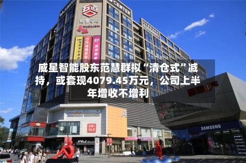 威星智能股东范慧群拟“清仓式”减持，或套现4079.45万元	，公司上半年增收不增利-第1张图片