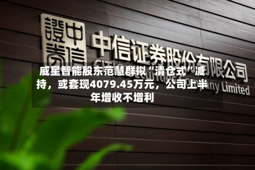 威星智能股东范慧群拟“清仓式	”减持	，或套现4079.45万元，公司上半年增收不增利-第3张图片
