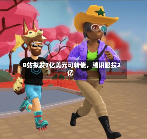 B站拟发7亿美元可转债，腾讯跟投2亿