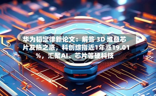 华为韬定律新论文：解答 3D 堆叠芯片发热之惑，科创综指近1年涨19.01%，汇聚AI、芯片等硬科技