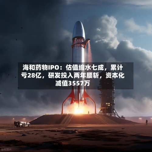海和药物IPO：估值缩水七成，累计亏28亿，研发投入两年腰斩	，资本化减值3557万-第2张图片