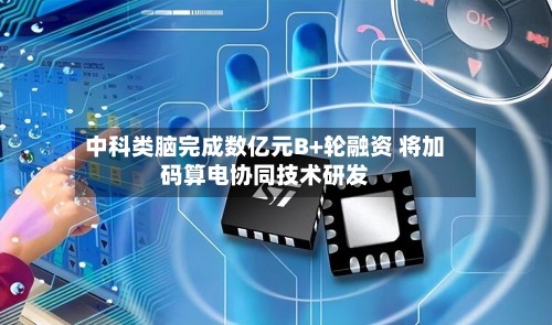 中科类脑完成数亿元B+轮融资 将加码算电协同技术研发