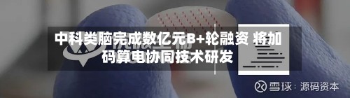 中科类脑完成数亿元B+轮融资 将加码算电协同技术研发-第2张图片