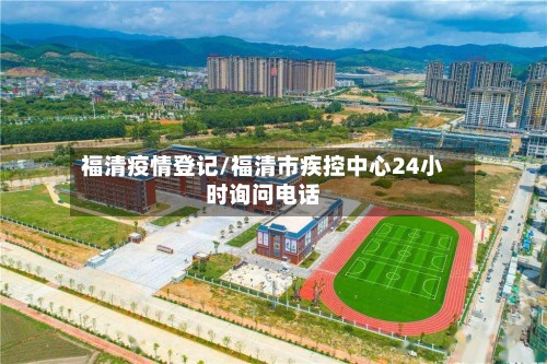 福清疫情登记/福清市疾控中心24小时询问电话
