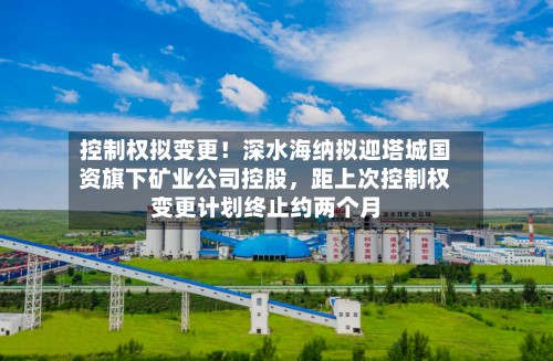 控制权拟变更！深水海纳拟迎塔城国资旗下矿业公司控股，距上次控制权变更计划终止约两个月-第2张图片