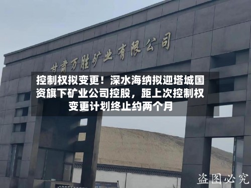 控制权拟变更！深水海纳拟迎塔城国资旗下矿业公司控股，距上次控制权变更计划终止约两个月