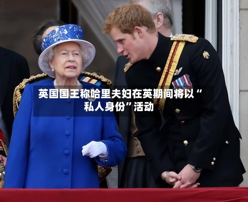 英国国王称哈里夫妇在英期间将以“私人身份”活动-第2张图片