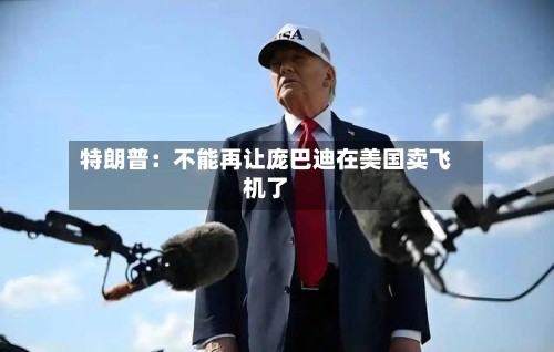 特朗普：不能再让庞巴迪在美国卖飞机了-第2张图片
