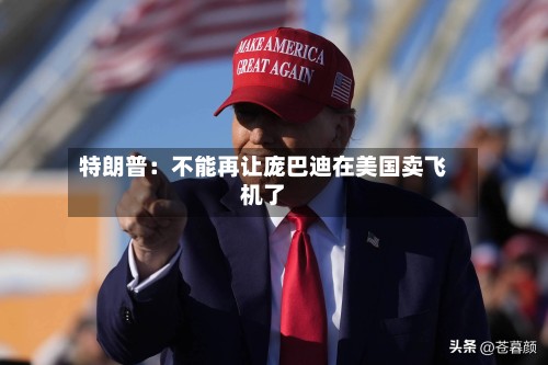 特朗普：不能再让庞巴迪在美国卖飞机了-第3张图片
