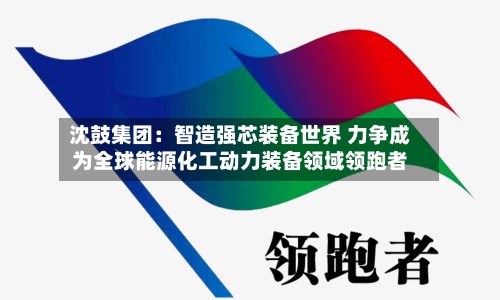 沈鼓集团:智造强芯装备世界 力争成为全球能源化工动力装备领域领跑者-第2张图片